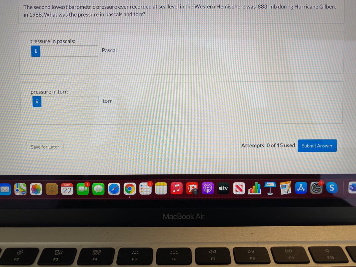 The second lowest barometric pressure ever recorded at sea level in the Western Hemisphere was 883 mb during Hurricane Gilbert
in 1988. What was the pressure in pascals and torr?
pressure in pascals:
i
Pascal
pressure in torr:
i
torr
Save for Later
Attempts: 0 of 15 used
Submit Answer
A O S
NOV
étv
W
22
MacBook Air
80
DII
DD
F2
F3
F4
F5
F6
F7
F8
F9
F10
