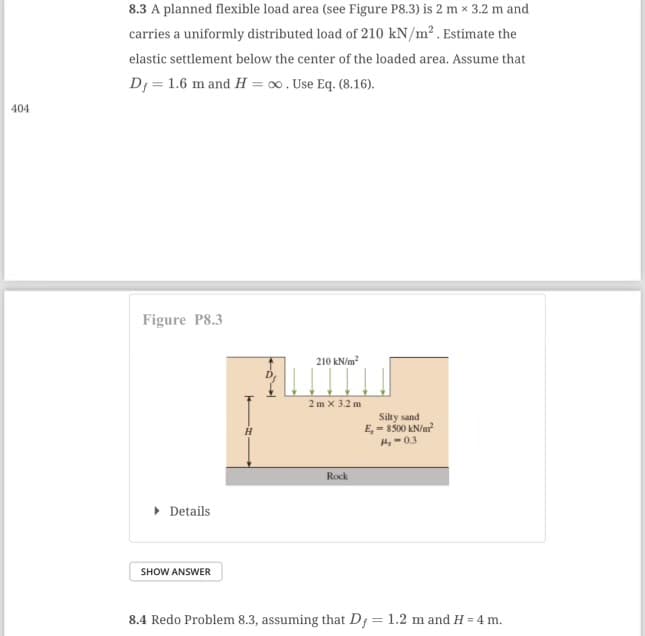 404
8.3 A planned flexible load area (see Figure P8.3) is 2 m x 3.2 m and
carries a uniformly distributed load of 210 kN/m² . Estimate the
elastic settlement below the center of the loaded area. Assume that
Dj = 1.6 m and H= ∞. Use Eq. (8.16).
Figure P8.3
▸ Details
SHOW ANSWER
210 kN/m²
2m x 3.2 m
Rock
Silty sand
E,- 8500 kN/m²
H4,-0.3
8.4 Redo Problem 8.3, assuming that D = 1.2 m and H=4 m.