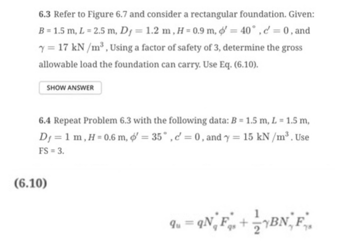 6.3 Refer to Figure 6.7 and consider a rectangular foundation. Given:
B = 1.5 m, L= 2.5 m, Dy= 1.2 m, H = 0.9 m, d' = 40°, d = 0, and
y = 17 kN/m³, Using a factor of safety of 3, determine the gross
allowable load the foundation can carry. Use Eq. (6.10).
SHOW ANSWER
6.4 Repeat Problem 6.3 with the following data: B = 1.5 m, L = 1.5 m,
Dj = 1 m, H = 0.6 m, o'= 35°, c = 0, and y = 15 kN/m³. Use
FS = 3.
(6.10)
=qN₁F + BN, F₁
qu =>