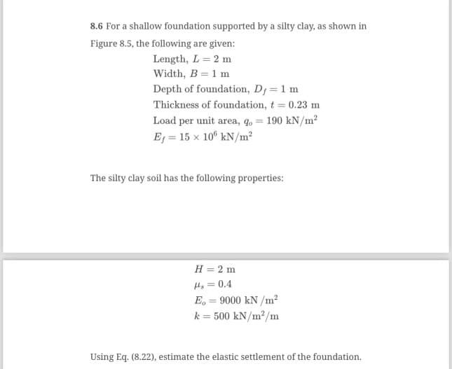 8.6 For a shallow foundation supported by a silty clay, as shown in
Figure 8.5, the following are given:
Length, L = 2 m
Width, B = 1 m
Depth of foundation, D; = 1 m
Thickness of foundation, t = 0.23 m
Load per unit area, q = 190 kN/m²
Ef = 15 x 108 kN/m²
The silty clay soil has the following properties:
H = 2 m
Hs = 0.4
E. = 9000 kN/m²
k = 500 kN/m²/m
Using Eq. (8.22), estimate the elastic settlement of the foundation.