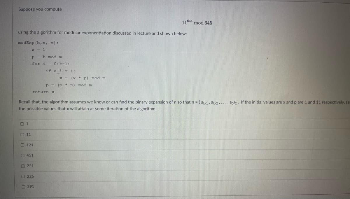 Suppose you compute
using the algorithm for modular exponentiation discussed in lecture and shown below:
modExp (b, n, m):
x = 1
01
0 0 0 0 0
P = b mod m
for i = 0: k-1:
11
return x
121
Recall that, the algorithm assumes we know or can find the binary expansion of n so that n = (ak-1, ak-2, ..., ao)2. If the initial values are x and p are 1 and 11 respectively, se
the possible values that x will attain at some iteration of the algorithm.
451
221
if
226
391
a i = 1:
x = (xp) mod m
P = (pp) mod m
11644 mod 645