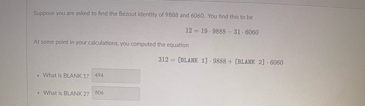 Suppose you are asked to find the Bézout Identity of 9888 and 6060. You find this to be
At some point in your calculations, you computed the equation
.
What is BLANK 1?
494
12 19.9888-31-6060
• What is BLANK 2? 806
312 [BLANK 1] 9888+ [BLANK 2] 6060