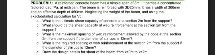 PROBLEM 1: A reinforced concrete beam has a simple span of 8m. It carries a concentrated
factored load, Pu, at midspan. The beam is reinforced with 3D25mm. It has a width of 300mm
and an effective depth of 450mm. Neglecting the weight of the beam, and using the
exact/detailed calculation for Vc,
a. What is the ultimate shear capacity of concrete at a section 2m from the support?
b. What should be the shear capacity of web reinforcement at the section 2m from the
support?
c. What is the maximum spacing of web reinforcement allowed by the code at the section
2m from the support if the diameter of stirrups is 12mm?
d. What is the required spacing of web reinforcement at the section 2m from the support if
the diameter of stirrups is 12mm?
e. Draw the design details for shear of the beam from x-0m to x=2m.
