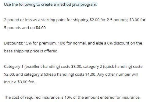 Use the following to create a method java program.
2 pound or less as a starting point for shipping $2.00 for 2-5 pounds; $3.00 for
5 pounds and up $4.00
Discounts: 15% for premium, 10% for normal, and else a 0% discount on the
base shipping price is offered.
Category 1 (excellent handling) costs $3.00, category 2 (quick handling) costs
$2.00, and category 3 (cheap handling) costs $1.00. Any other number will
incur a $3.00 fee.
The cost of required insurance is 10% of the amount entered for insurance.
