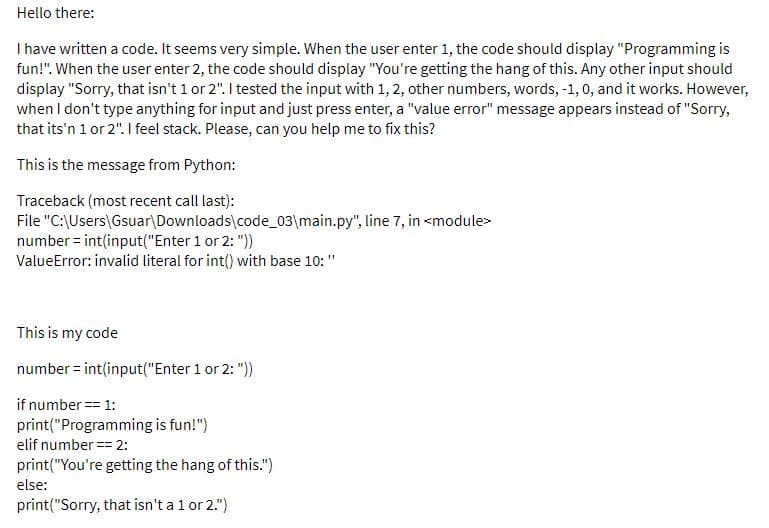 Hello there:
I have written a code. It seems very simple. When the user enter 1, the code should display "Programming is
fun!". When the user enter 2, the code should display "You're getting the hang of this. Any other input should
display "Sorry, that isn't 1 or 2". I tested the input with 1, 2, other numbers, words, -1, 0, and it works. However,
when I don't type anything for input and just press enter, a "value error" message appears instead of "Sorry,
that its'n 1 or 2". I feel stack. Please, can you help me to fix this?
This is the message from Python:
Traceback (most recent call last):
File "C:\Users\Gsuar\Downloads\code_03\main.py", line 7, in <module>
number = int(input("Enter 1 or 2: "))
ValueError: invalid literal for int() with base 10: "
This is my code
number = int(input("Enter 1 or 2: "))
if number = 1:
print("Programming is fun!")
elif number == 2:
print("You're getting the hang of this.")
else:
print("Sorry, that isn't a 1 or 2.")
