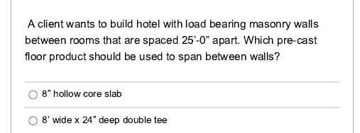 A client wants to build hotel with load bearing masonry walls
between rooms that are spaced 25'-0" apart. Which pre-cast
floor product should be used to span between walls?
8" hollow core slab
O 8' wide x 24" deep double tee
