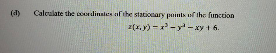 (d)
Calculate the coordinates of the stationary points of the function
z(x,y) = x³ – y³ – xy + 6.
