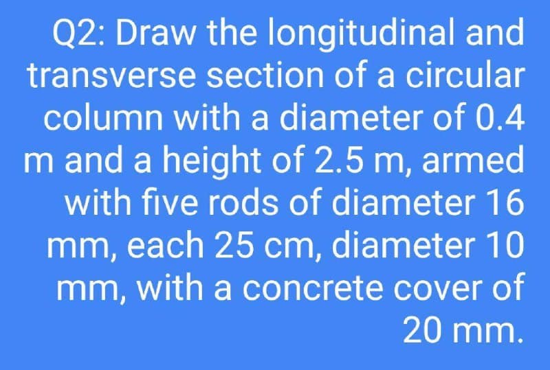 Q2: Draw the longitudinal and
transverse section of a circular
column with a diameter of 0.4
m and a height of 2.5 m, armed
with five rods of diameter 16
mm, each 25 cm, diameter 10
mm, with a concrete cover of
20 mm.
