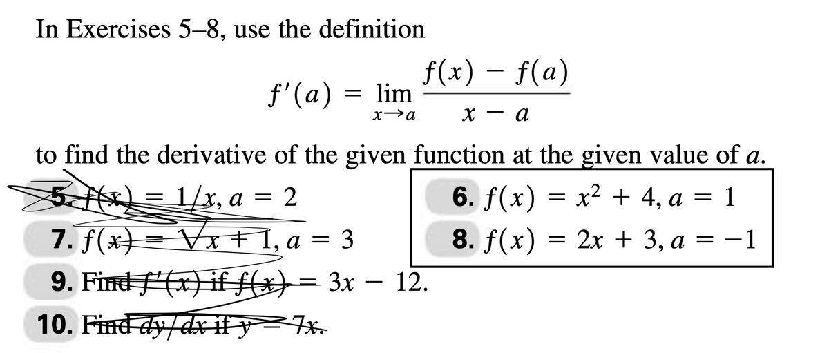 In Exercises 5-8, use the definition
ƒ'(a) = lim
x→a
f(x) = f(a)
а
to find the derivative of the given function at the given value of a.
5 f(x) = 1/x, a = 2
6. f(x) x² + 4, a = 1
7. f(x) = √x + 1, a = 3
8. f(x) = = 2x + 3, a = -1
9. Find f(x) if f(x) = 3x - 12.
10. Find dy/dx if y=7x.
X