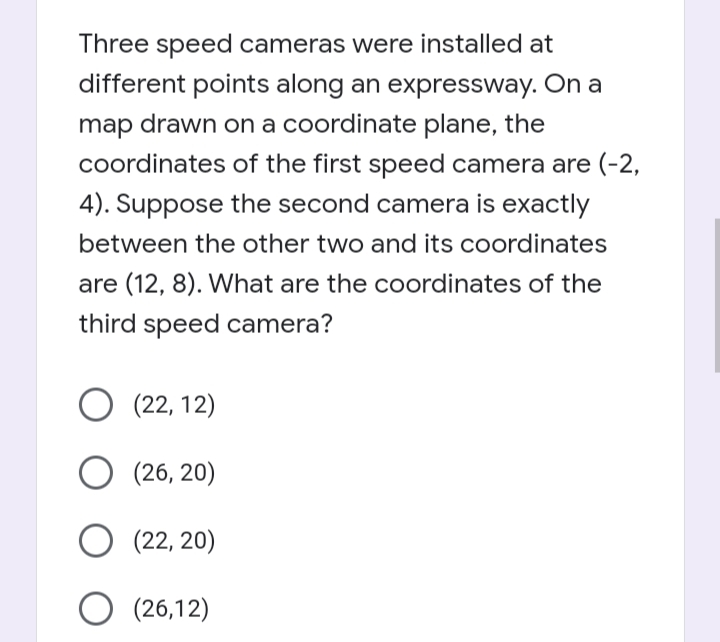 Three speed cameras were installed at
different points along an expressway. On a
map drawn on a coordinate plane, the
coordinates of the first speed camera are (-2,
4). Suppose the second camera is exactly
between the other two and its coordinates
are (12, 8). What are the coordinates of the
third speed camera?
O (22, 12)
(26, 20)
(22, 20)
O (26,12)
