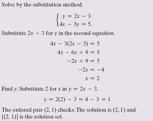 Solve by the substitution method:
Sy = 2x – 3
1 4х — Зу %3D 5.
Substitute 2x - 3 for y in the second equation.
4х — 3(2х — 3) 3D 5
4х — бх + 9 3D5
-2x + 9 = 5
-2x = -4
x = 2
Find y. Substitute 2 for x in y = 2x – 3.
y = 2(2) – 3 = 4 – 3 = 1
The ordered pair (2, 1) checks. The solution is (2,1) and
{(2, 1)} is the solution set.
