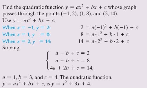 Find the quadratic function y = ax? + bx + c whose graph
passes through the points (-1, 2), (1, 8), and (2,14).
Use y
ax? + bx + c.
2 = a(-1)² + b(-1) + c
8 = a·12 + b·1 + c
14 = a•22 + b.2 + c
When x =
-1, y = 2:
= 8:
When x = 2, y
When x = 1, y
= 14:
Solving
a - b + c = 2
a + b + c = 8
4a + 2b + c = 14,
a = 1, b = 3, and c = 4. The quadratic function,
y = ax + bx + c, is y = x² + 3x + 4.
