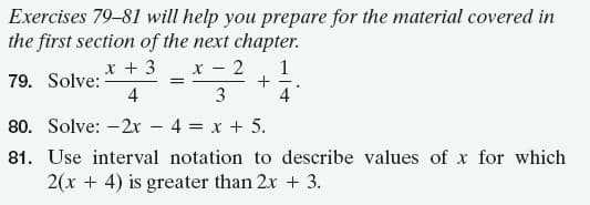 Exercises 79-81 will help you prepare for the material covered in
the first section of the next chapter.
2
1
+
4
x + 3
Y -
79. Solve:
4
3
80. Solve: -2x
4 = x + 5.
81. Use interval notation to describe values of x for which
2(x + 4) is greater than 2x + 3.
