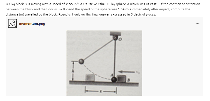 A1 kg block B is moving with a speed of 2.55 m/s as it strikes the 0.3 kg sphere A which was at rest. If the coefficient of friction
between the block and the floor is p = 0.2 and the speed of the sphere was 1.54 m/s immediately after impact, compute the
distance (m) travelled by the block. Round off only on the final answer expressed in 3 decimal places.
momentum.png
