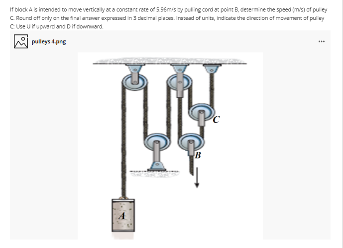 If block A is intended to move vertically at a constant rate of 5.96m/s by pulling cord at point B, determine the speed (m/s) of pulley
C. Round off only on the final answer expressed in 3 decimal places. Instead of units, indicate the direction of movement of pulley
C Use U if upward and D if downward.
pulleys 4.png
...
B
A
