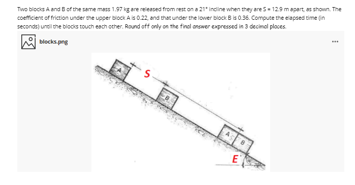 Two blocks A and B of the same mass 1.97 kg are released from rest on a 21° incline when they are S = 12.9 mapart, as shown. The
coefficient of friction under the upper block A is 0.22, and that under the lower block B is 0.36. Compute the elapsed time (in
seconds) until the blocks touch each other. Round off only on the final answer expressed in 3 decimal places.
blocks.png
...
