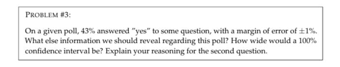 PROBLEM #3:
On a given poll, 43% answered "yes" to some question, with a margin of error of +1%.
What else information we should reveal regarding this poll? How wide would a 100%
confidence interval be? Explain your reasoning for the second question.
