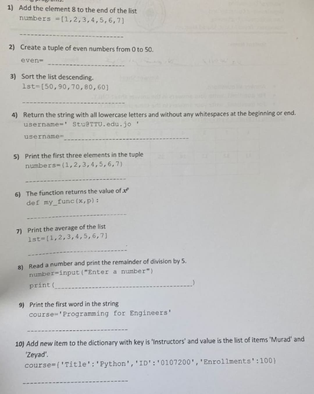 ### Educational Programming Exercises

#### 1) Add the Element 8 to the End of the List
Modify the existing list by appending the number 8.
```python
numbers = [1, 2, 3, 4, 5, 6, 7]
# Code to add:
numbers.append(8)
```

#### 2) Create a Tuple of Even Numbers from 0 to 50
Generate a tuple containing all even numbers within the specified range.
```python
even = tuple(range(0, 51, 2))
```

#### 3) Sort the List in Descending Order
Rearrange the list in decreasing numerical order.
```python
lst = [50, 90, 70, 80, 60]
# Code to sort:
lst.sort(reverse=True)
```

#### 4) Return the String with All Lowercase Letters and Without Any Whitespaces at the Beginning or End
Process the string to meet the specified criteria.
```python
username = ' Stu@TTU.edu.jo '
# Code to process:
username = username.strip().lower()
```

#### 5) Print the First Three Elements in the Tuple
Display the first three items of the given tuple.
```python
numbers = (1, 2, 3, 4, 5, 6, 7)
print(numbers[:3])
```

#### 6) The Function Returns the Value of x^p
Define a function that computes x raised to the power of p.
```python
def my_func(x, p):
    return x ** p
```

#### 7) Print the Average of the List
Calculate and display the mean value of the list.
```python
lst = [1, 2, 3, 4, 5, 6, 7]
average = sum(lst) / len(lst)
print(average)
```

#### 8) Read a Number and Print the Remainder of Division by 5
Prompt the user for an input and compute the remainder when divided by 5.
```python
number = int(input("Enter a number: "))
print(number % 5)
```

#### 9) Print the First Word in the String
Extract and print the initial word from the string.
```python
course = 'Programming for Engineers'
print(course.split()[0])
```

#### 10) Add New Item to the