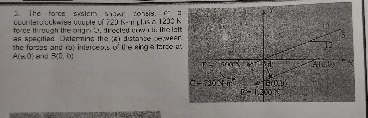 3. The force system shown consist of
counterclockwise couple of 720 N-m plus a 1200 N
force through the origin O, directed down to the left
as speçified. Determine the (a) distance between
the forces and (b) intercepts of the single force at
A(a,0) and B(0, b).
a
13
12
F= 1,200 NA
A(a0)
B(0,b)
F-1,200 N
C= 720 N-m
