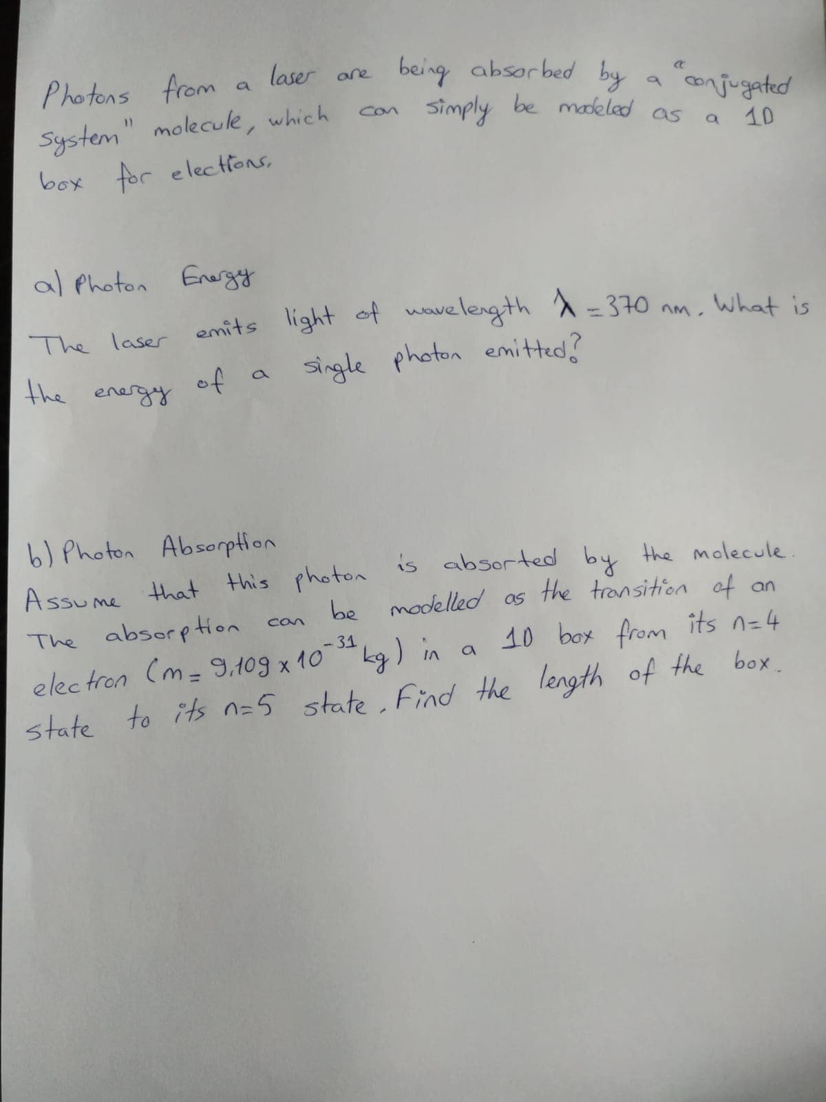 Photons from
laser are
being absorbed by
a
System" molecule, which
box for electHons,
a conjugated
simply be makled as a
can
10
al Photon Energy
The laser emits
light of wavelength a=370 nm, What is
the energy
of
single photon emitted?
b) Photon Absorption
Assume that this photon is absorted by the molecule
be modelleod as
the transition of an
The absorption
can
10 box from its n=4
<-31
electron (m= 9,109 x 10
kg) in a
state to its n=5 state, Find the length of the box.
