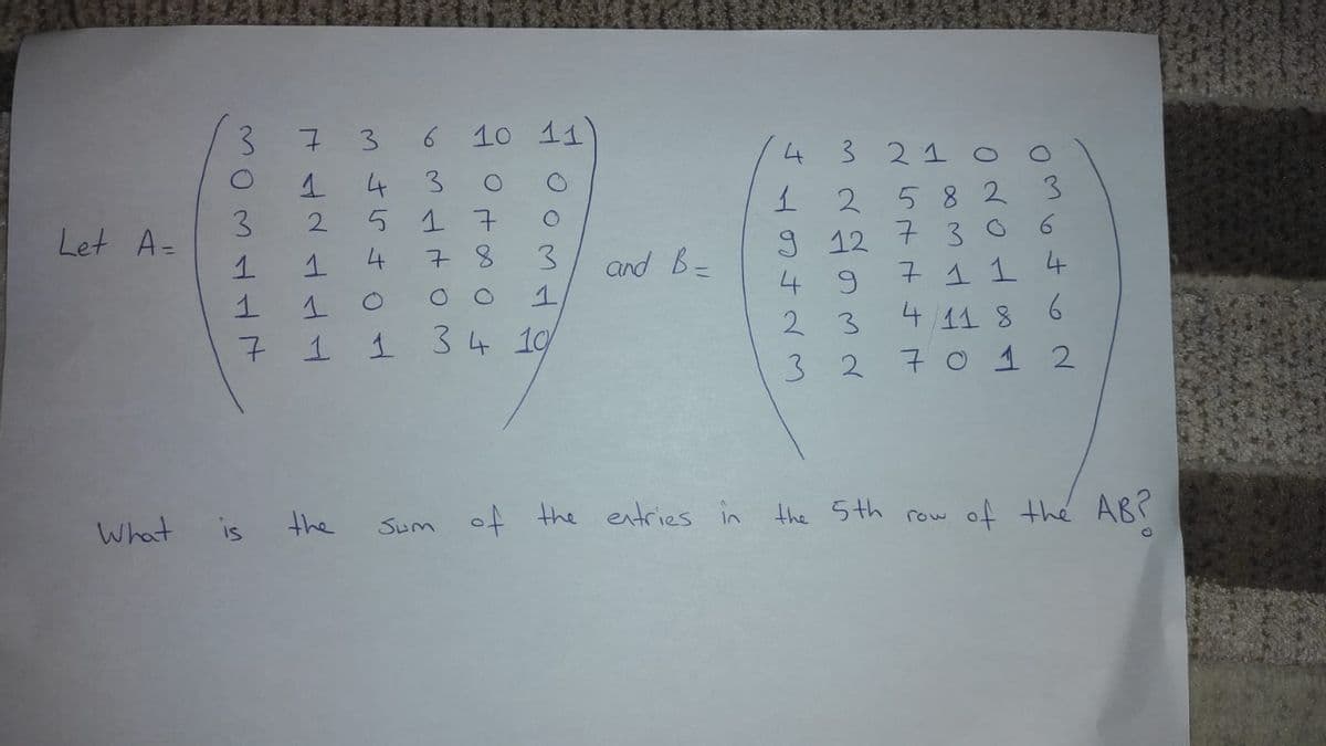 3.
3
6
10 11
4
3 21 o
4
3
58 23
9 12 7 30
7 1 1 4
2.
3.
Let A=
17
2
4
7 8
3.
and B=
4 9
2 3
4 11 8 6
7
1 1 34 1
3 2
7 o 1 2
What
is
the
Sum of the entries in the 5th row
아 the AB?
