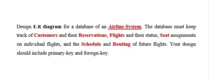 Design E-R diagram for a database of an Airline-System. The database must keep
track of Customers and their Reservations, Flights and their status, Seat assignments
on individual flights, and the Schedule and Routing of future flights. Your design
should include primary-key and foreign-key.
