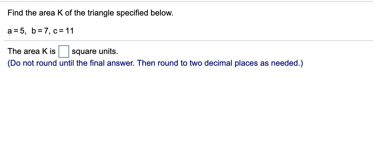 Find the area K of the triangle specified below.
a = 5, b=7, c=11
The area K is
square units.
(Do not round until the final answer. Then round to two decimal places as needed.)
