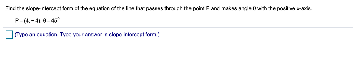 Find the slope-intercept form of the equation of the line that passes through the point P and makes angle 0 with the positive x-axis.
P= (4, – 4), 0 = 45°
(Type an equation. Type your answer in slope-intercept form.)
