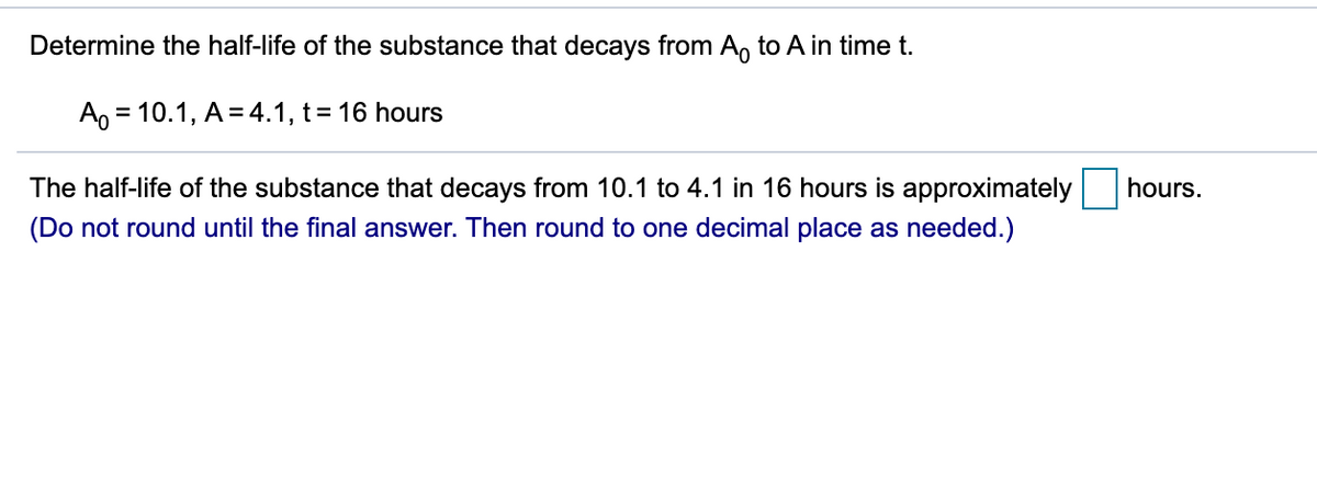 Determine the half-life of the substance that decays from A, to A in time t.
A, = 10.1, A = 4.1, t= 16 hours
%3D
The half-life of the substance that decays from 10.1 to 4.1 in 16 hours is approximately
hours.
(Do not round until the final answer. Then round to one decimal place as needed.)
