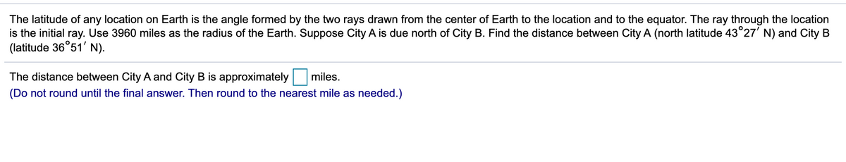 The latitude of any location on Earth is the angle formed by the two rays drawn from the center of Earth to the location and to the equator. The ray through the location
is the initial ray. Use 3960 miles as the radius of the Earth. Suppose City A is due north of City B. Find the distance between City A (north latitude 43°27' N) and City B
(latitude 36°51' N).
The distance between City A and City B is approximately
miles.
(Do not round until the final answer. Then round to the nearest mile as needed.)
