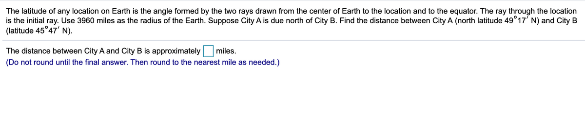 The latitude of any location on Earth is the angle formed by the two rays drawn from the center of Earth to the location and to the equator. The ray through the location
is the initial ray. Use 3960 miles as the radius of the Earth. Suppose City A is due north of City B. Find the distance between City A (north latitude 49°17' N) and City B
(latitude 45°47' N).
The distance between City A and City B is approximately miles.
(Do not round until the final answer. Then round to the nearest mile as needed.)
