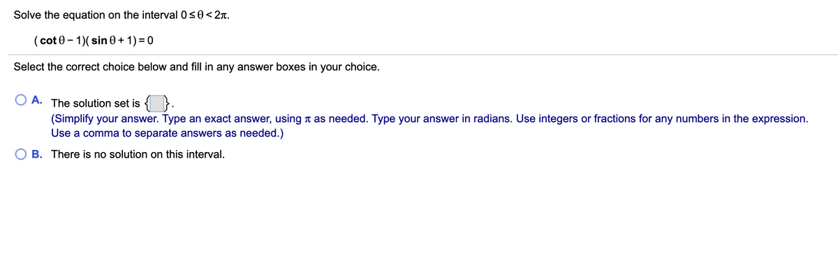 Solve the equation on the interval 0s0<2n.
( cot 0 - 1)( sin 0 + 1) = 0
Select the correct choice below and fill in any answer boxes in your choice.
A.
The solution set is {}.
(Simplify your answer. Type an exact answer, using t as needed. Type your answer in radians. Use integers or fractions for any numbers in the expression.
Use a comma to separate answers as needed.)
O B. There is no solution on this interval.
