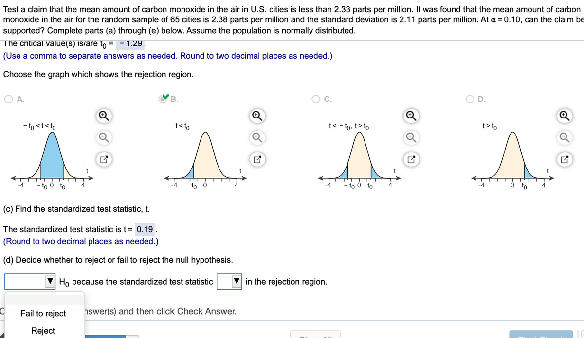 Test a claim that the mean amount of carbon monoxide in the air in U.S. cities is less than 2.33 parts per million. It was found that the mean amount of carbon
monoxide in the air for the random sample of 65 cities is 2.38 parts per million and the standard deviation is 2.11 parts per million. At a = 0.10, can the claim be
supported? Complete parts (a) through (e) below. Assume the population is normally distributed.
The critical value(s) is/are to
- 1.29 .
(Use a comma to separate answers as needed. Round to two decimal places as needed.)
Choose the graph which shows the rejection region.
O A.
В.
C.
OD.
- to <t<to
t< to
t< - to, t> to
t> to
-4
- to 0 to
-4
to 0
to 0 to
4
-4
to
4
(c) Find the standardized test statistic, t.
The standardized test statistic is t= 0.19
(Round to two decimal places as needed.)
(d) Decide whether to reject or fail to reject the null hypothesis.
Ho because the standardized test statistic
in the rejection region.
Fail to reject
nswer(s) and then click Check Answer.
Reject
