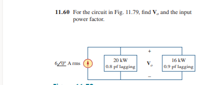 11.60 For the circuit in Fig. 11.79, find V, and the input
power factor.
6/0° Arms
20 kW
0.8 pf lagging
V.
0
16 kW
0.9 pf lagging