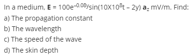 In a medium, E = 100e-0.08ysin(10X10³t - 2y) a₂ mV/m. Find:
a) The propagation constant
b) The wavelength
c) The speed of the wave
d) The skin depth