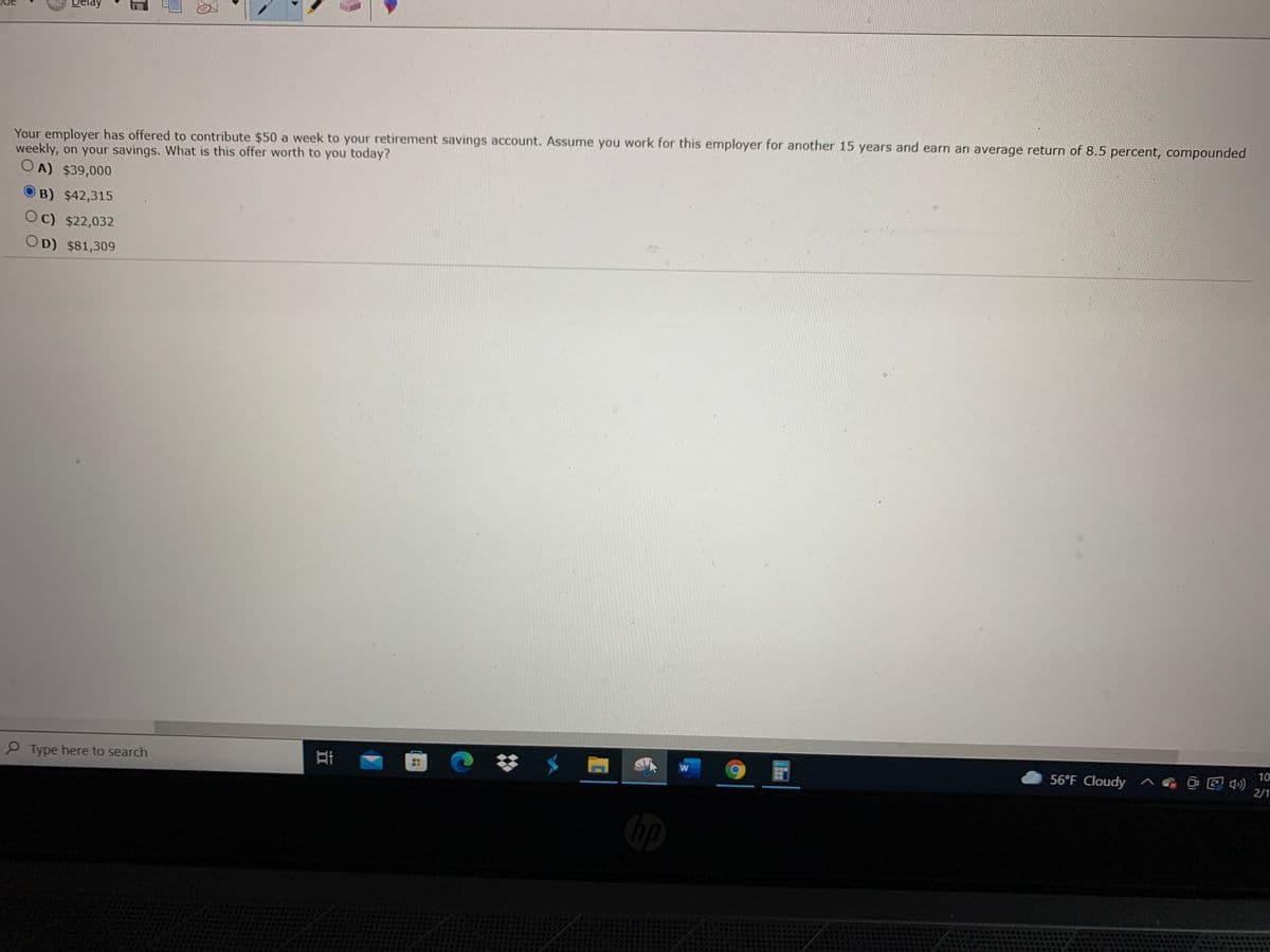 Delay
Your employer has offered to contribute $50 a week to your retirement savings account. Assume you work for this employer for another 15 years and earn an average return of 8.5 percent, compounded
weekly, on your savings. What is this offer worth to you today?
O A) $39,000
OB) $42,315
Oc) $22,032
OD) $81,309
10
56°F Cloudy ^
2/1
P Type here to search
