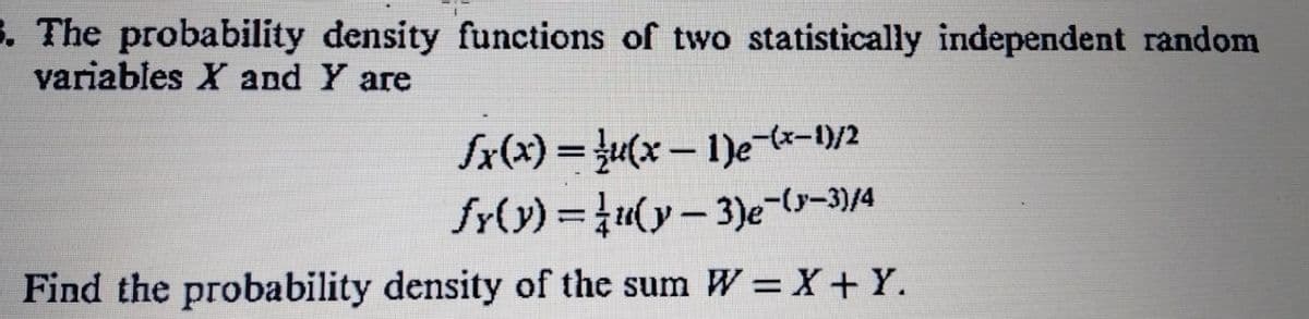 3. The probability density functions of two statistically independent random
variables X and Y are
fx(x) = }u(x -1)e-lx-1)/2
fr(y) =u(y- 3)e-(s-3)/4
%3D
Find the probability density of the sum W =X+Y.
