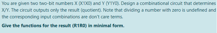 You are given two two-bit numbers X (X1X0) and Y (Y1Y0). Design a combinational circuit that determines
X/Y. The circuit outputs only the result (quotient). Note that dividing a number with zero is undefined and
the corresponding input combinations are don't care terms.
Give the functions for the result (R1RO) in minimal form.
