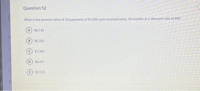 E
Question 52
What is the present value of 20 payments of $1,000 each received every 18 months at a discount rate of 8%?
A) $6,134
B $6,325
$7,360
D) $8,431
$9,123