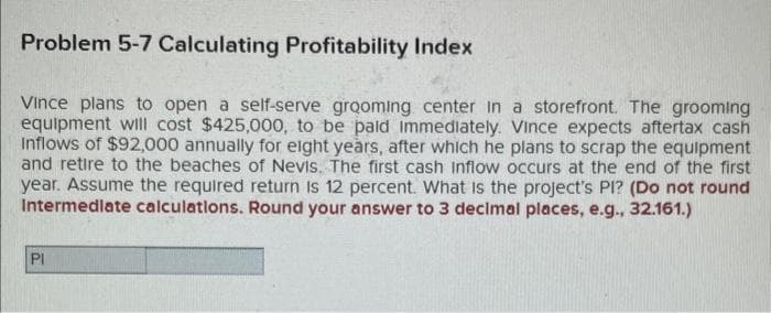 Problem 5-7 Calculating Profitability Index
Vince plans to open a self-serve grooming center in a storefront. The grooming
equipment will cost $425,000, to be paid immediately. Vince expects aftertax cash
Inflows of $92,000 annually for eight years, after which he plans to scrap the equipment
and retire to the beaches of Nevis. The first cash Inflow occurs at the end of the first
year. Assume the required return is 12 percent. What is the project's PI? (Do not round
Intermediate calculations. Round your answer to 3 decimal places, e.g., 32.161.)