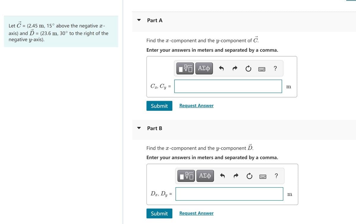 Part A
Let C = (2.45 m, 15° above the negative x-
%3D
axis) and D = (23.6 m, 30° to the right of the
negative y-axis).
Find the x-component and the y-component of C.
Enter your answers in meters and separated by a comma.
ν ΑΣφ
?
Ca, Cy =
Submit
Request Answer
Part B
Find the x-component and the y-component D.
Enter your answers in meters and separated by a comma.
Πνα ΑΣφ
?
Dr, Dy
m
Submit
Request Answer
