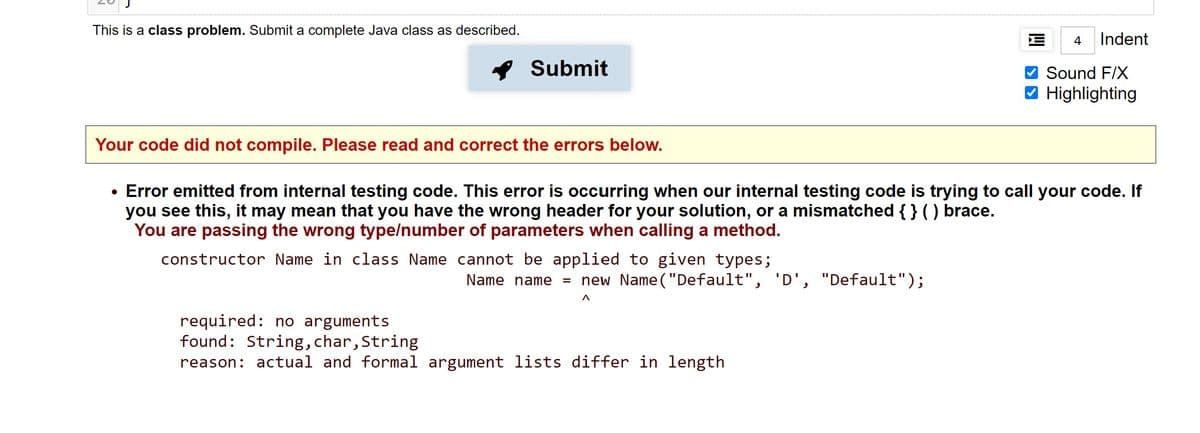 This is a class problem. Submit a complete Java class as described.
4
Indent
* Submit
Sound F/X
V Highlighting
Your code did not compile. Please read and correct the errors below.
Error emitted from internal testing code. This error is occurring when our internal testing code is trying to call your code. If
you see this, it may mean that you have the wrong header for your solution, or a mismatched { } ) brace.
You are passing the wrong
pe/number of parameters when calling a method.
constructor Name in class Name cannot be applied to given types;
new Name("Default", 'D',
Name name =
"Default");
required: no arguments
found: String, char, String
reason: actual and formal argument lists differ in length
