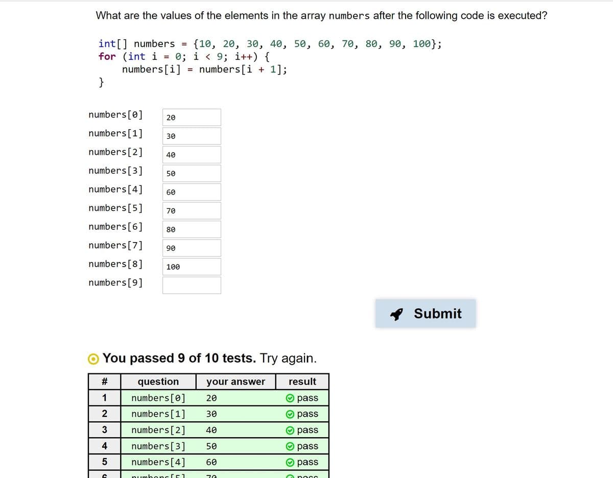 What are the values of the elements in the array numbers after the following code is executed?
int[] numbers =
for (int i
numbers[i]
}
{10, 20, 30, 40, 50, 60, 70, 80, 90, 100};
0; i < 9; i++) {
numbers[i + 1];
%3D
%3D
numbers[0]
20
numbers[1]
30
numbers[2]
40
numbers[3]
50
numbers[4]
60
numbers[5]
70
numbers[6]
80
numbers[7]
90
numbers[8]
100
numbers[9]
* Submit
You passed 9 of 10 tests. Try again.
#
question
your answer
result
1
numbers[0]
20
pass
numbers[1]
30
pass
3
numbers[2]
40
pass
4
numbers[3]
50
pass
numbers[4]
60
pass
numbonc CE1
O po cc
