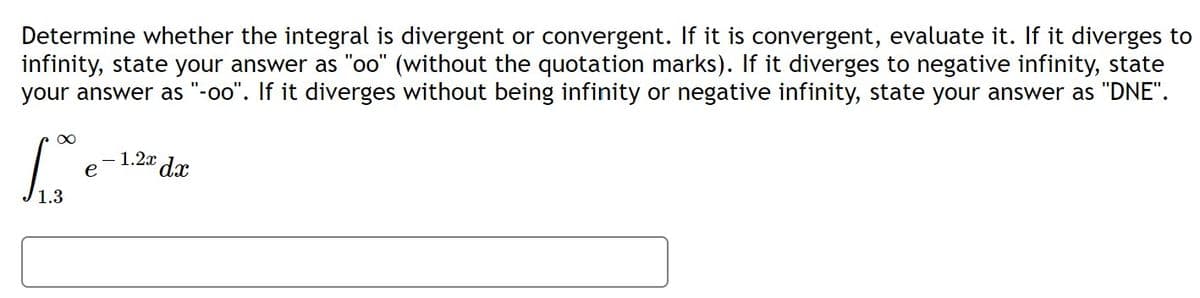 Determine whether the integral is divergent or convergent. If it is convergent, evaluate it. If it diverges to
infinity, state your answer as "oo" (without the quotation marks). If it diverges to negative infinity, state
your answer as "-oo". If it diverges without being infinity or negative infinity, state your answer as "DNE".
- 1.2x dx
e
1.3
