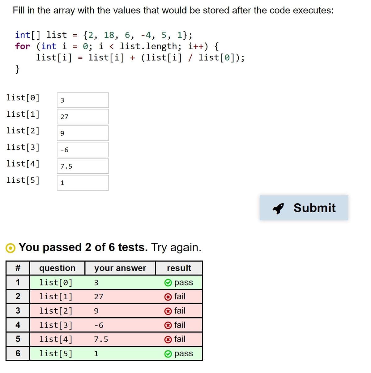 Fill in the array with the values that would be stored after the code executes:
int[] list =
for (int i =
list[i] = list[i] + (list[i] / list[0]);
}
{2, 18, 6, -4, 5, 1};
0; i < list.length; i++) {
list[0]
list[1]
27
list[2]
9
list[3]
-6
list[4]
7.5
list[5]
Submit
You passed 2 of 6 tests. Try again.
#
question
your answer
result
1
list[0]
3.
pass
2
list[1]
27
o fail
3
list[2]
9.
O fail
4
list[3]
-6
® fail
5
list[4]
7.5
® fail
6
list[5]
1
pass
