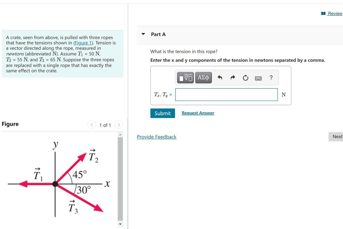 I Review
Part A
A crate, seen from above, is pulled with three ropes
that have the tensions shown in (Figure 1). Tension is
a vector directed along the rope, measured in
newtons (abbreviated N). Assume T1 = 50 N,
T2 = 55 N, and T3 = 65 N. Suppose the three ropes
are replaced with a single rope that has exactly the
same effect on the crate.
What is the tension in this rope?
Enter the x and y components of the tension in newtons separated by a comma.
nV ΑΣφ
Te, Ty =
Submit
Request Answer
Figure
1 of 1
Provide Feedback
Next
y
45°
30°
