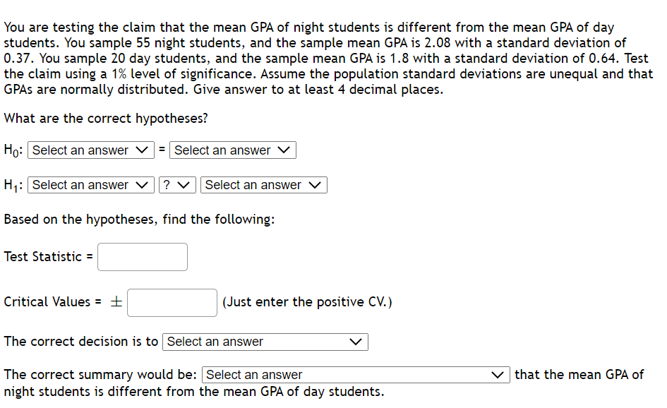 You are testing the claim that the mean GPA of night students is different from the mean GPA of day
students. You sample 55 night students, and the sample mean GPA is 2.08 with a standard deviation of
0.37. You sample 20 day students, and the sample mean GPA is 1.8 with a standard deviation of 0.64. Test
the claim using a 1% level of significance. Assume the population standard deviations are unequal and that
GPAS are normally distributed. Give answer to at least 4 decimal places.
What are the correct hypotheses?
Họ: Select an answer
= Select an answer
H;: Select an answer v
? v Select an answer V
Based on the hypotheses, find the following:
Test Statistic =
Critical Values = ±
(Just enter the positive CV.)
The correct decision is to Select an answer
The correct summary would be: Select an answer
night students is different from the mean GPA of day students.
that the mean GPA of
