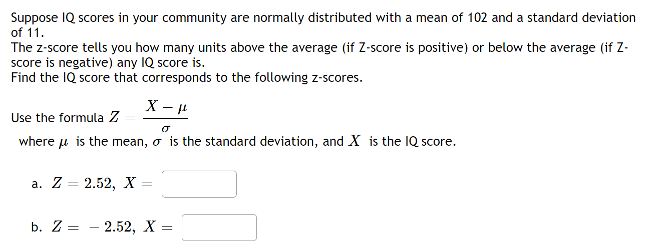 Suppose IQ scores in your community are normally distributed with a mean of 102 and a standard deviation
of 11.
The z-score tells you how many units above the average (if Z-score is positive) or below the average (if Z-
score is negative) any IQ score is.
Find the IQ score that corresponds to the following z-scores.
Use the formula Z
where u is the mean, o is the standard deviation, and X is the IQ score.
а. Z — 2.52, х
b. Z:
2.52, X =
