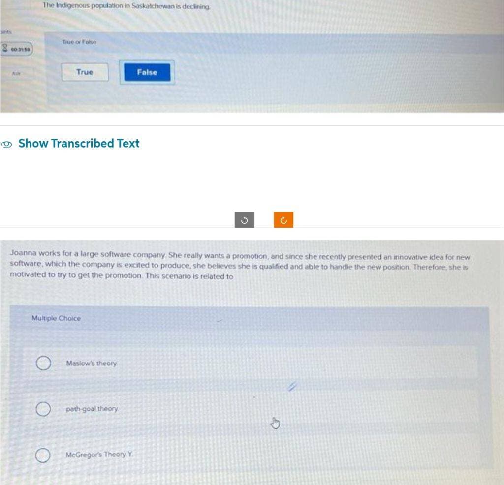 sints
8003109
Alk
The Indigenous population in Saskatchewan is declining.
True or False
True
Show Transcribed Text
O
Multiple Choice
Joanna works for a large software company. She really wants a promotion, and since she recently presented an innovative idea for new
software, which the company is excited to produce, she believes she is qualified and able to handle the new position. Therefore, she is
motivated to try to get the promotion. This scenario is related to
Maslow's theory
False
path-goal theory
McGregor's Theory Y.
C