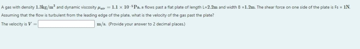 A gas with density 1.3kg/m3 and dynamic viscosity Hair = 1.1 x 10 5 Pa. s flows past a flat plate of length L=2.2m and width B =1.2m. The shear force on one side of the plate is Fs = 1N.
Assuming that the flow is turbulent from the leading edge of the plate, what is the velocity of the gas past the plate?
The velocity is V
m/s. (Provide your answer to 2 decimal places.)
